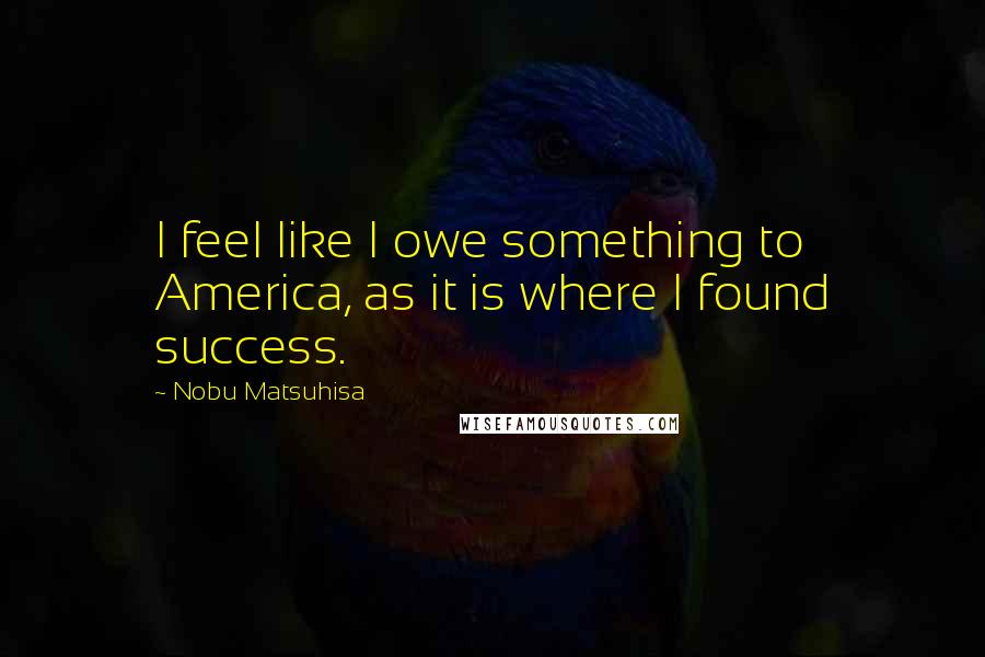 Nobu Matsuhisa Quotes: I feel like I owe something to America, as it is where I found success.