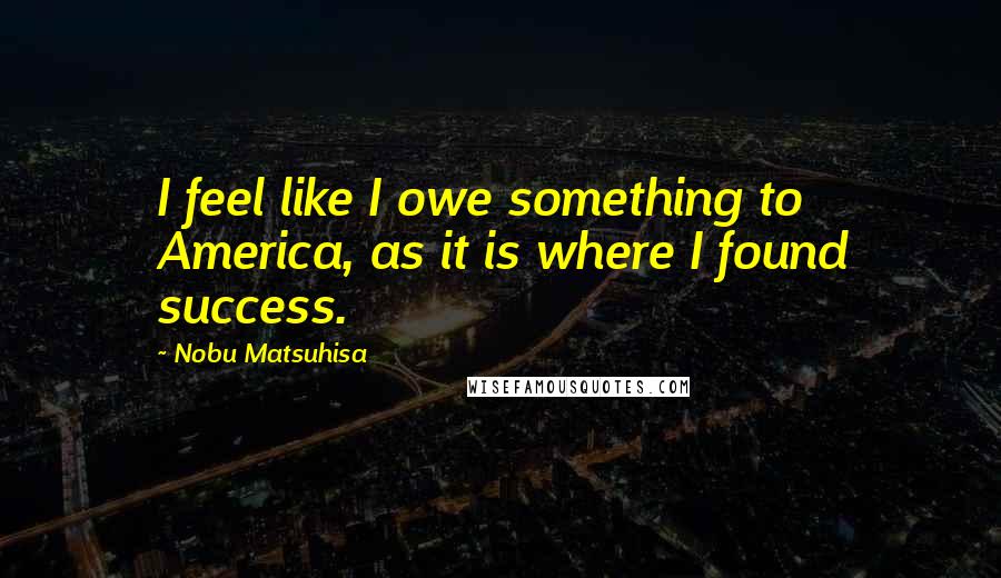 Nobu Matsuhisa Quotes: I feel like I owe something to America, as it is where I found success.