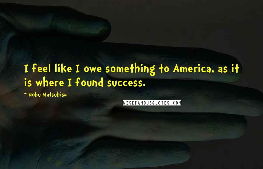 Nobu Matsuhisa Quotes: I feel like I owe something to America, as it is where I found success.