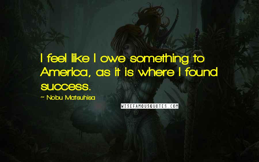 Nobu Matsuhisa Quotes: I feel like I owe something to America, as it is where I found success.