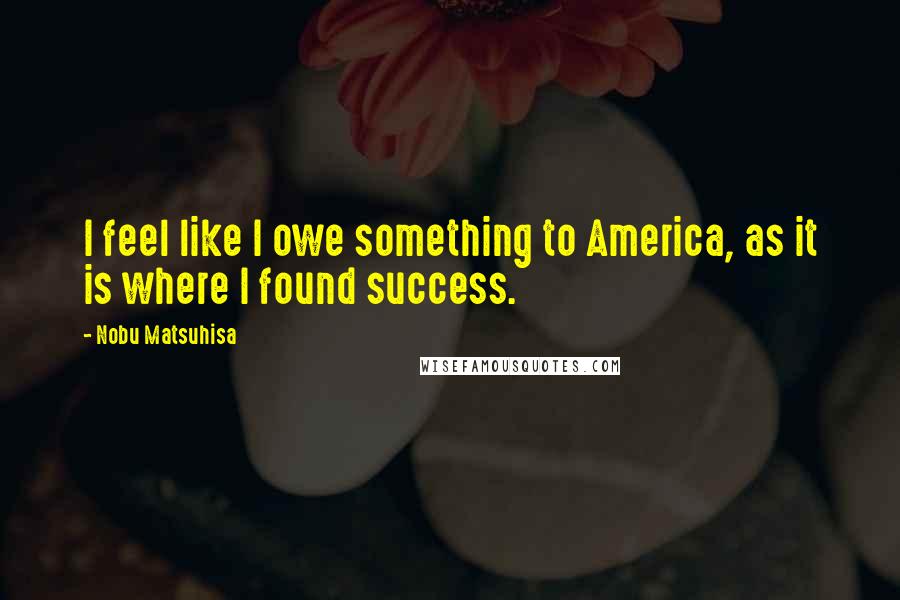 Nobu Matsuhisa Quotes: I feel like I owe something to America, as it is where I found success.