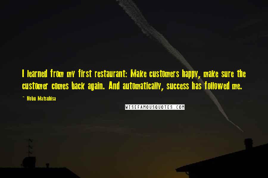 Nobu Matsuhisa Quotes: I learned from my first restaurant: Make customers happy, make sure the customer comes back again. And automatically, success has followed me.