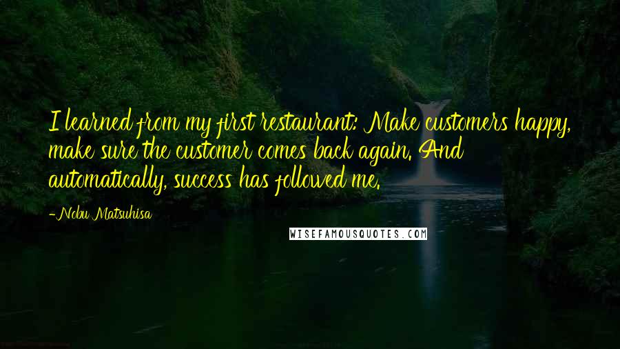 Nobu Matsuhisa Quotes: I learned from my first restaurant: Make customers happy, make sure the customer comes back again. And automatically, success has followed me.