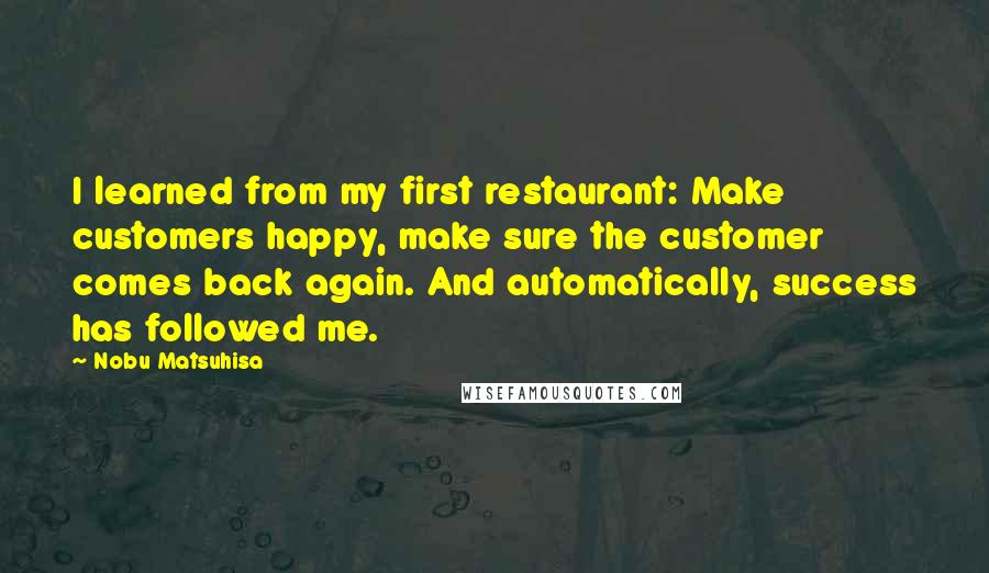 Nobu Matsuhisa Quotes: I learned from my first restaurant: Make customers happy, make sure the customer comes back again. And automatically, success has followed me.