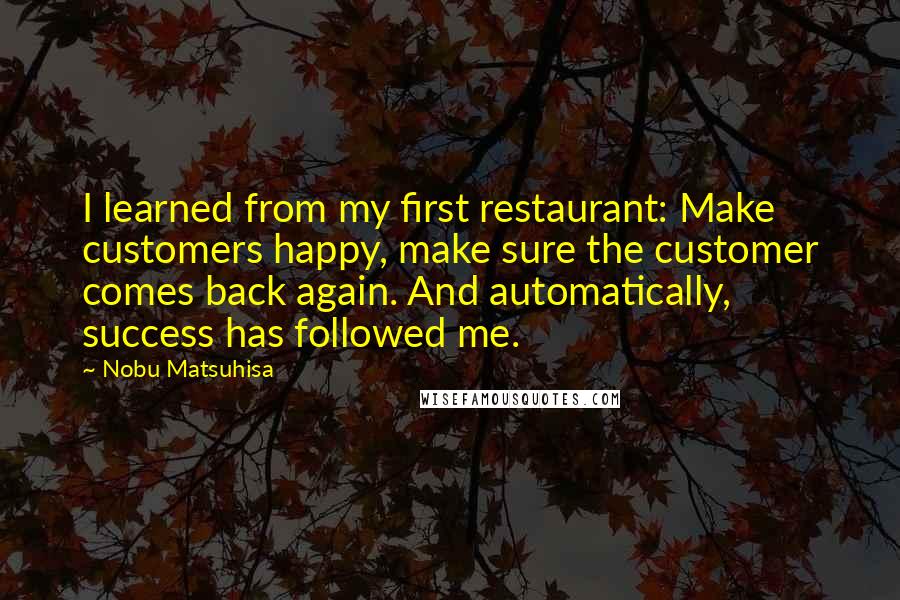 Nobu Matsuhisa Quotes: I learned from my first restaurant: Make customers happy, make sure the customer comes back again. And automatically, success has followed me.