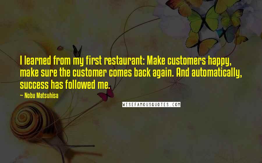 Nobu Matsuhisa Quotes: I learned from my first restaurant: Make customers happy, make sure the customer comes back again. And automatically, success has followed me.