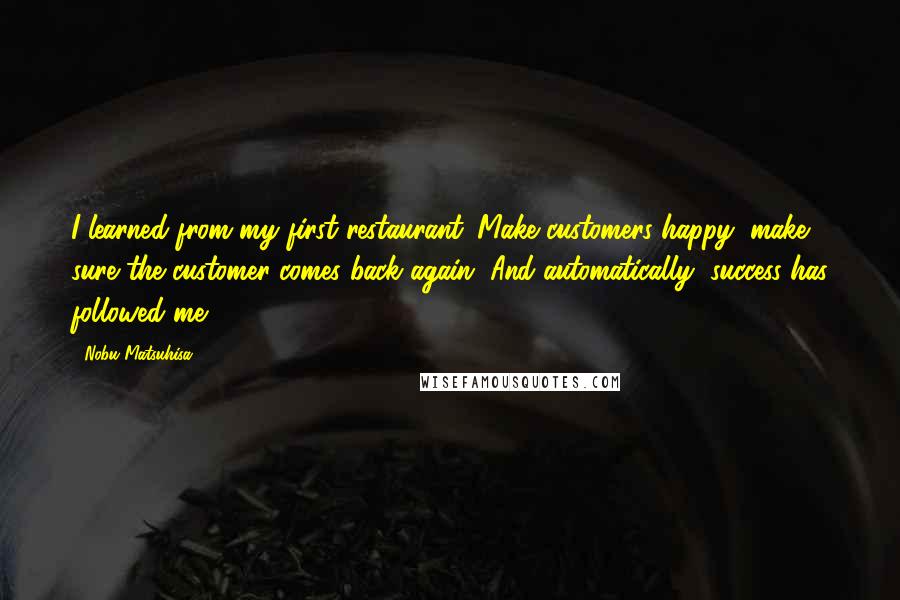 Nobu Matsuhisa Quotes: I learned from my first restaurant: Make customers happy, make sure the customer comes back again. And automatically, success has followed me.