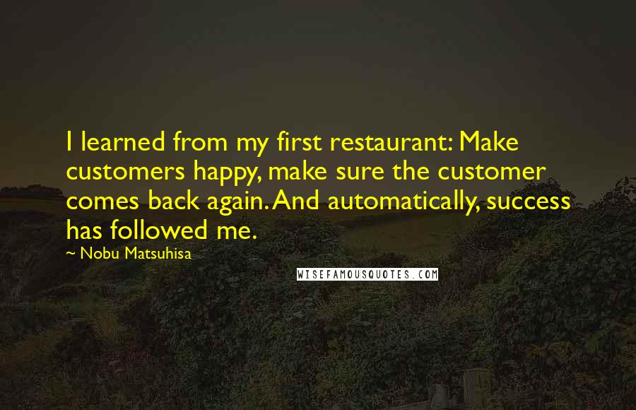 Nobu Matsuhisa Quotes: I learned from my first restaurant: Make customers happy, make sure the customer comes back again. And automatically, success has followed me.