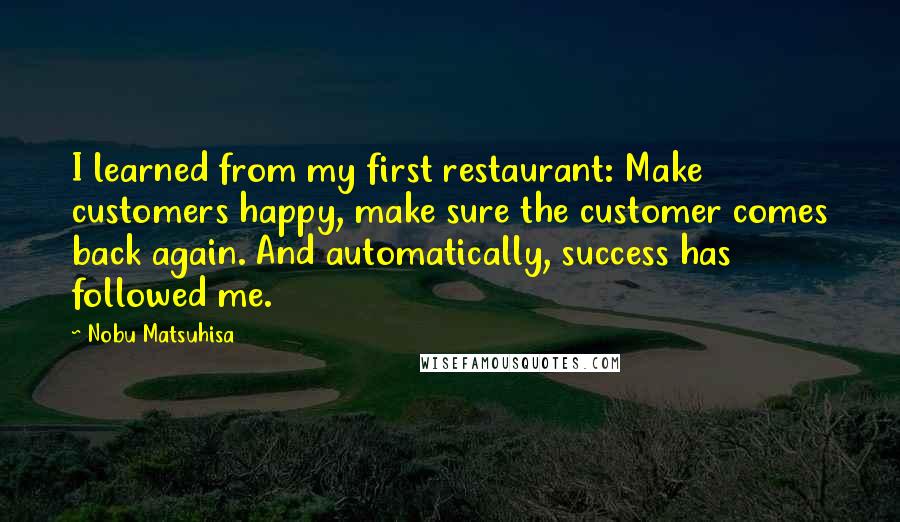 Nobu Matsuhisa Quotes: I learned from my first restaurant: Make customers happy, make sure the customer comes back again. And automatically, success has followed me.