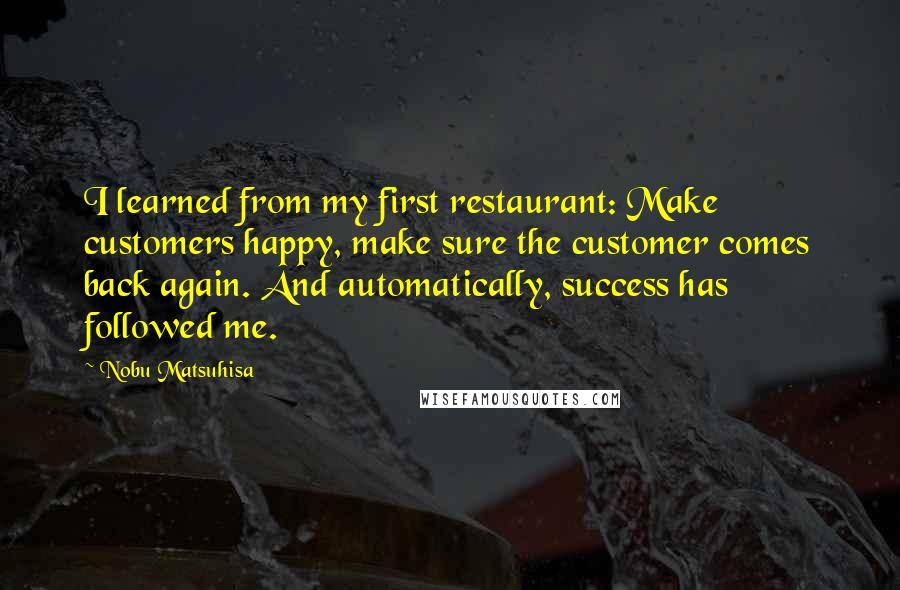 Nobu Matsuhisa Quotes: I learned from my first restaurant: Make customers happy, make sure the customer comes back again. And automatically, success has followed me.