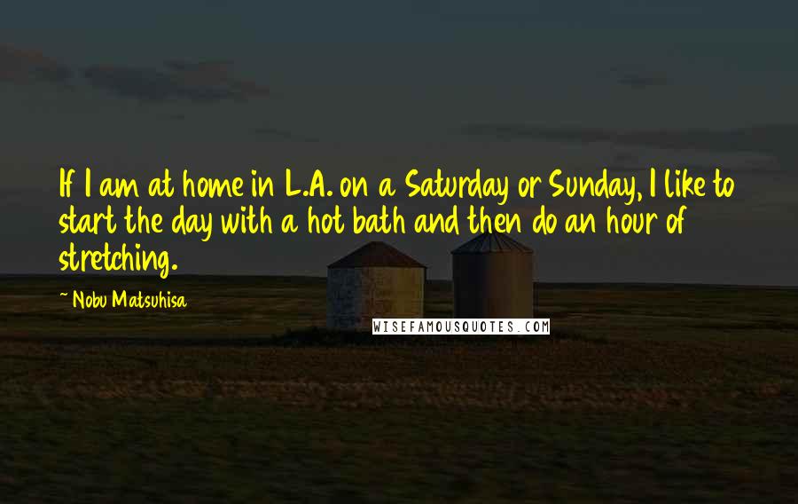 Nobu Matsuhisa Quotes: If I am at home in L.A. on a Saturday or Sunday, I like to start the day with a hot bath and then do an hour of stretching.