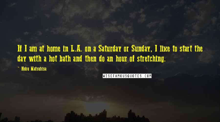 Nobu Matsuhisa Quotes: If I am at home in L.A. on a Saturday or Sunday, I like to start the day with a hot bath and then do an hour of stretching.