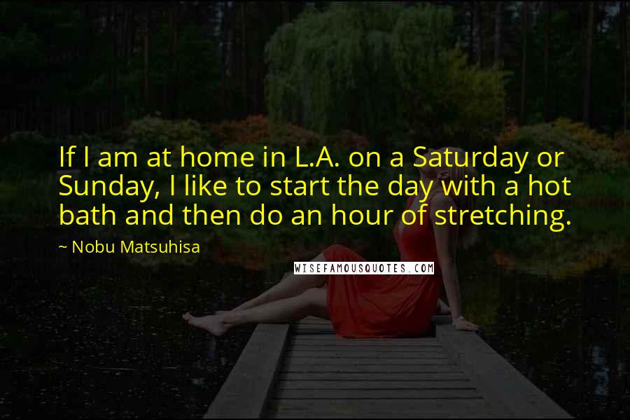 Nobu Matsuhisa Quotes: If I am at home in L.A. on a Saturday or Sunday, I like to start the day with a hot bath and then do an hour of stretching.