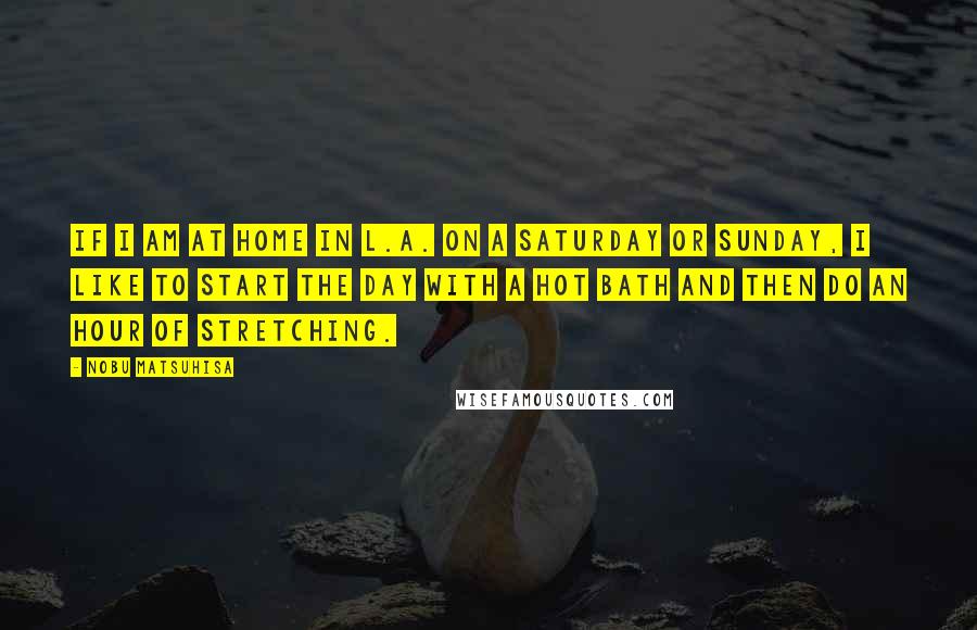 Nobu Matsuhisa Quotes: If I am at home in L.A. on a Saturday or Sunday, I like to start the day with a hot bath and then do an hour of stretching.