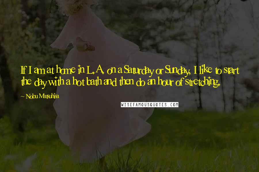 Nobu Matsuhisa Quotes: If I am at home in L.A. on a Saturday or Sunday, I like to start the day with a hot bath and then do an hour of stretching.