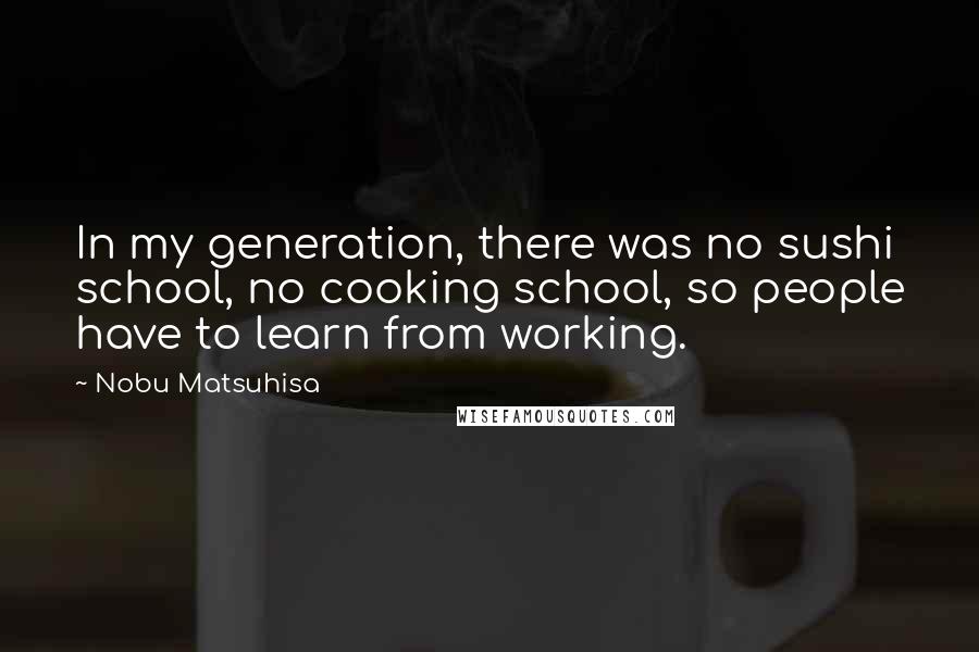 Nobu Matsuhisa Quotes: In my generation, there was no sushi school, no cooking school, so people have to learn from working.