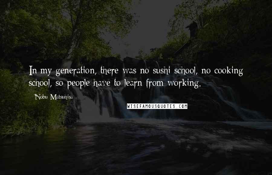 Nobu Matsuhisa Quotes: In my generation, there was no sushi school, no cooking school, so people have to learn from working.