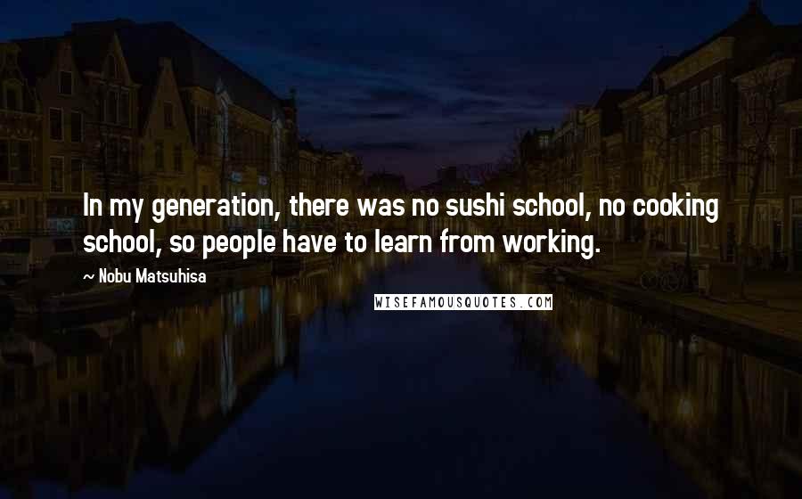 Nobu Matsuhisa Quotes: In my generation, there was no sushi school, no cooking school, so people have to learn from working.