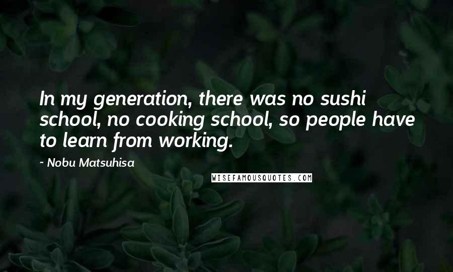 Nobu Matsuhisa Quotes: In my generation, there was no sushi school, no cooking school, so people have to learn from working.