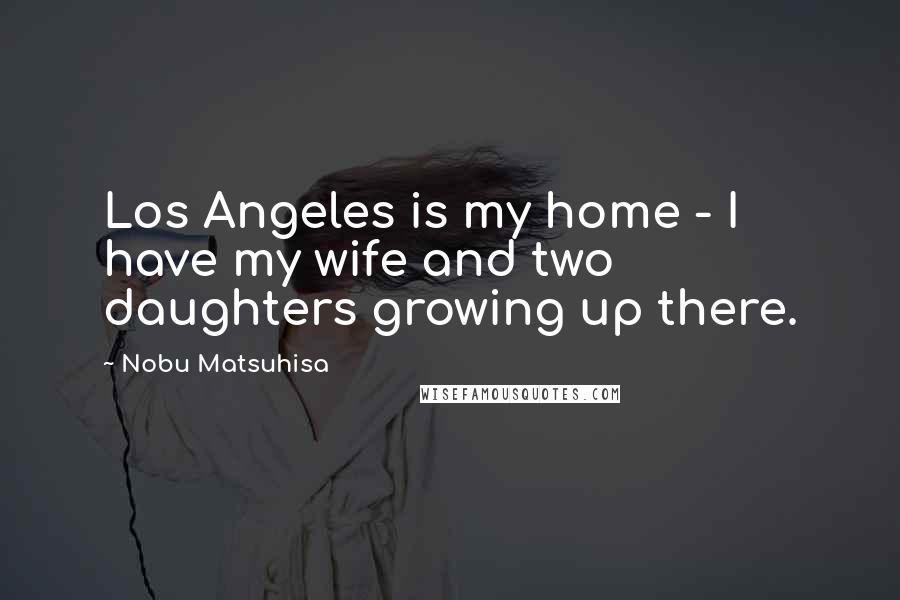 Nobu Matsuhisa Quotes: Los Angeles is my home - I have my wife and two daughters growing up there.