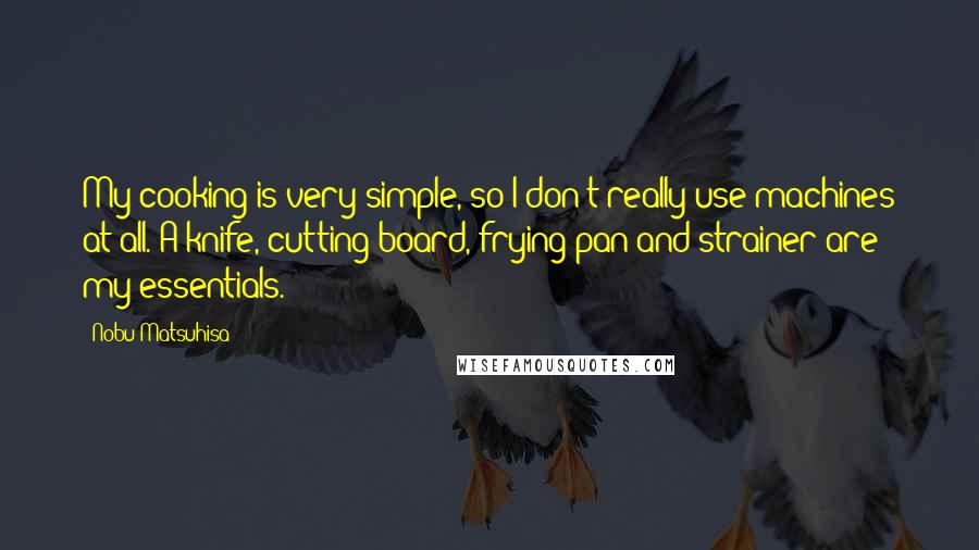 Nobu Matsuhisa Quotes: My cooking is very simple, so I don't really use machines at all. A knife, cutting board, frying pan and strainer are my essentials.