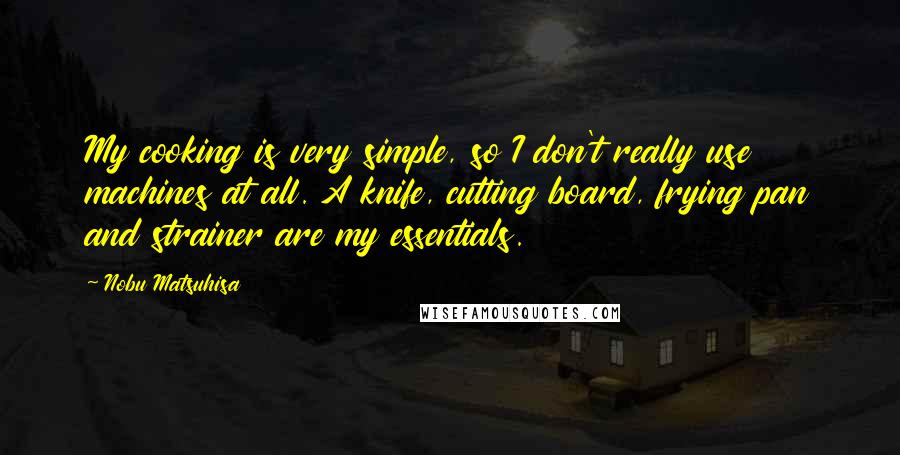 Nobu Matsuhisa Quotes: My cooking is very simple, so I don't really use machines at all. A knife, cutting board, frying pan and strainer are my essentials.