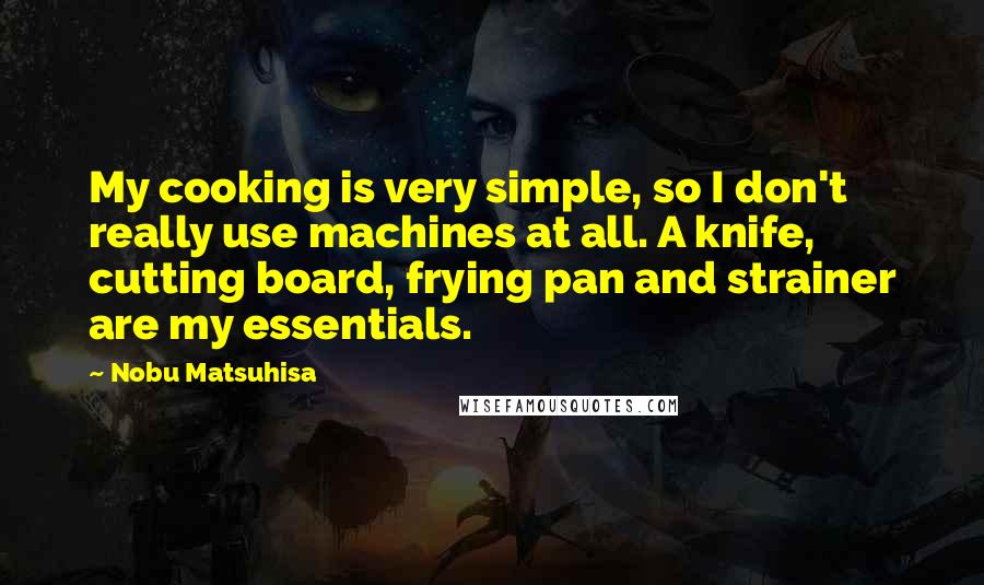 Nobu Matsuhisa Quotes: My cooking is very simple, so I don't really use machines at all. A knife, cutting board, frying pan and strainer are my essentials.
