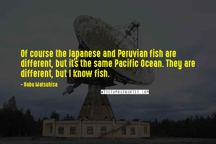 Nobu Matsuhisa Quotes: Of course the Japanese and Peruvian fish are different, but it's the same Pacific Ocean. They are different, but I know fish.