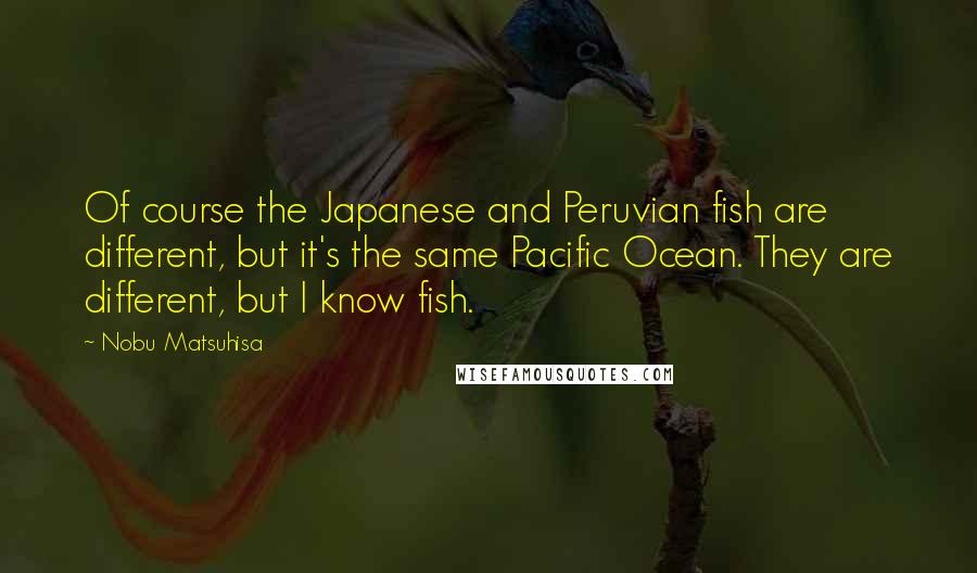Nobu Matsuhisa Quotes: Of course the Japanese and Peruvian fish are different, but it's the same Pacific Ocean. They are different, but I know fish.