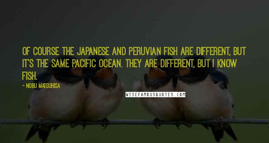 Nobu Matsuhisa Quotes: Of course the Japanese and Peruvian fish are different, but it's the same Pacific Ocean. They are different, but I know fish.