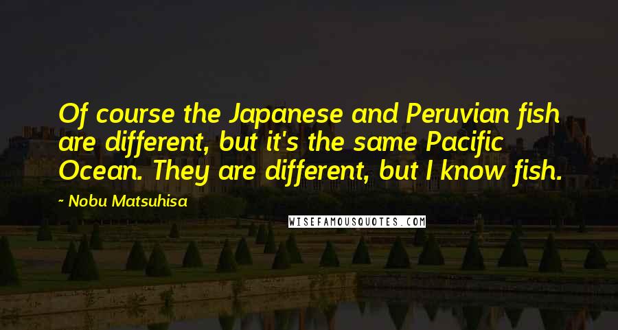 Nobu Matsuhisa Quotes: Of course the Japanese and Peruvian fish are different, but it's the same Pacific Ocean. They are different, but I know fish.