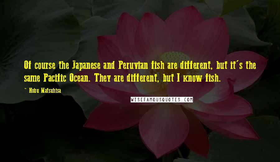 Nobu Matsuhisa Quotes: Of course the Japanese and Peruvian fish are different, but it's the same Pacific Ocean. They are different, but I know fish.