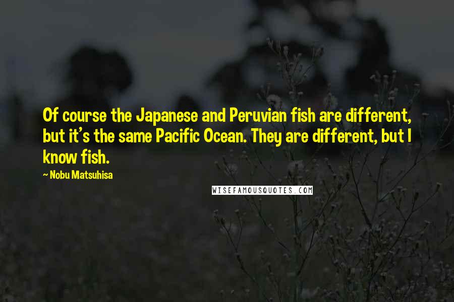 Nobu Matsuhisa Quotes: Of course the Japanese and Peruvian fish are different, but it's the same Pacific Ocean. They are different, but I know fish.