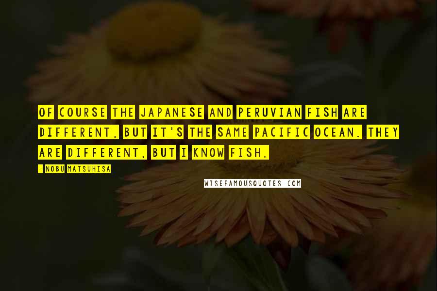 Nobu Matsuhisa Quotes: Of course the Japanese and Peruvian fish are different, but it's the same Pacific Ocean. They are different, but I know fish.