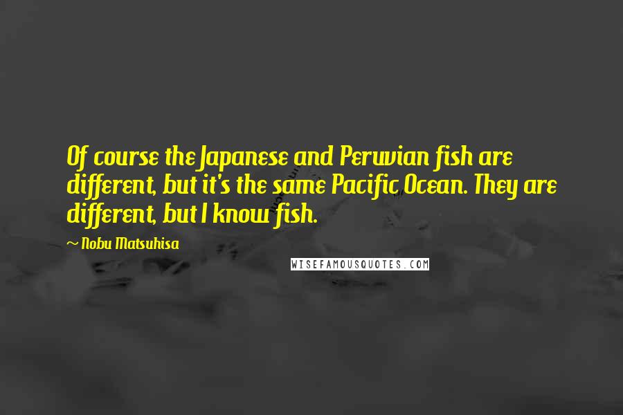 Nobu Matsuhisa Quotes: Of course the Japanese and Peruvian fish are different, but it's the same Pacific Ocean. They are different, but I know fish.