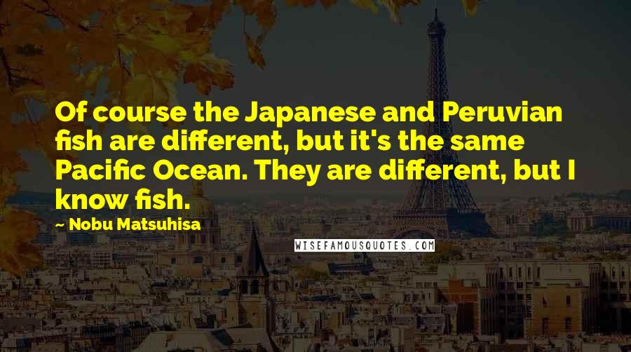 Nobu Matsuhisa Quotes: Of course the Japanese and Peruvian fish are different, but it's the same Pacific Ocean. They are different, but I know fish.
