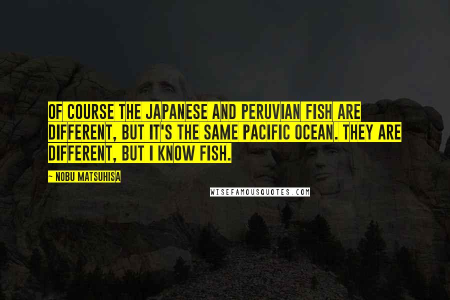 Nobu Matsuhisa Quotes: Of course the Japanese and Peruvian fish are different, but it's the same Pacific Ocean. They are different, but I know fish.