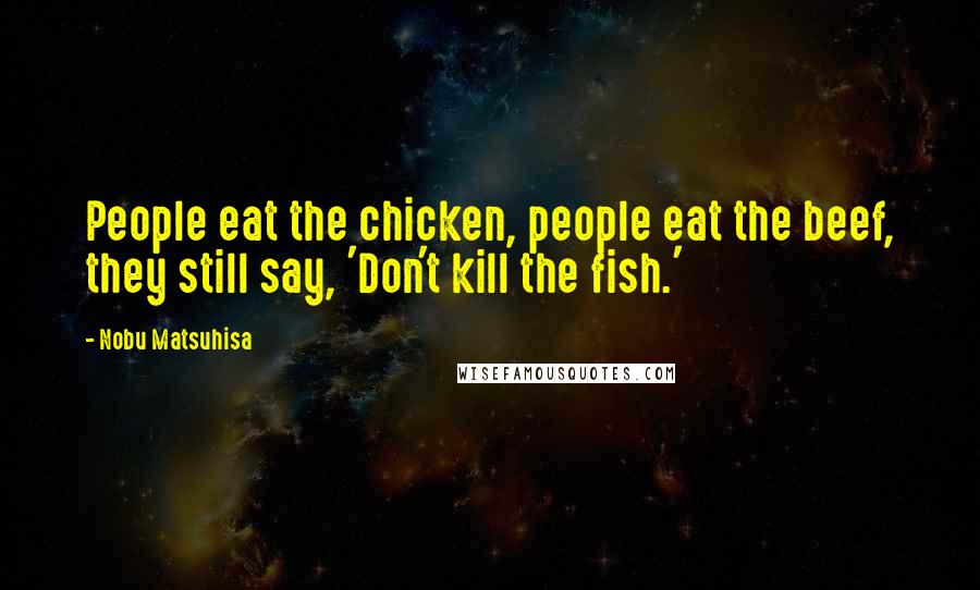Nobu Matsuhisa Quotes: People eat the chicken, people eat the beef, they still say, 'Don't kill the fish.'