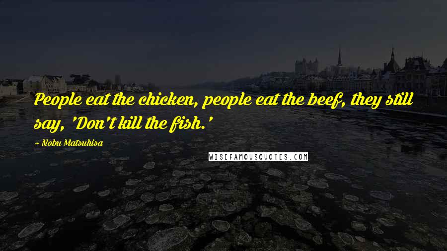 Nobu Matsuhisa Quotes: People eat the chicken, people eat the beef, they still say, 'Don't kill the fish.'