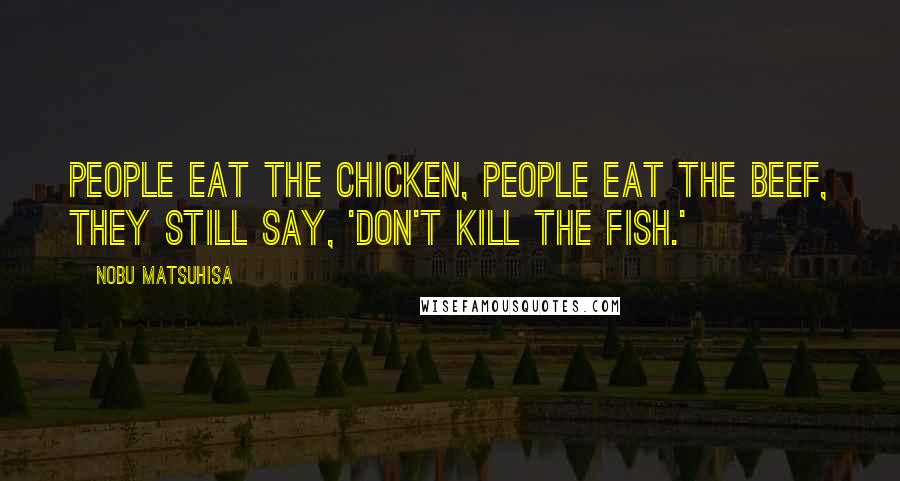 Nobu Matsuhisa Quotes: People eat the chicken, people eat the beef, they still say, 'Don't kill the fish.'