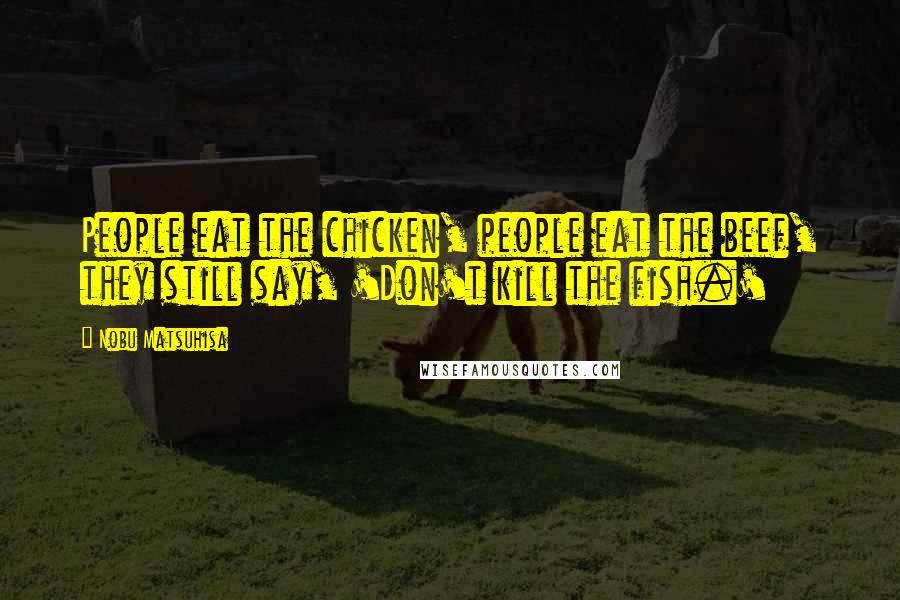 Nobu Matsuhisa Quotes: People eat the chicken, people eat the beef, they still say, 'Don't kill the fish.'