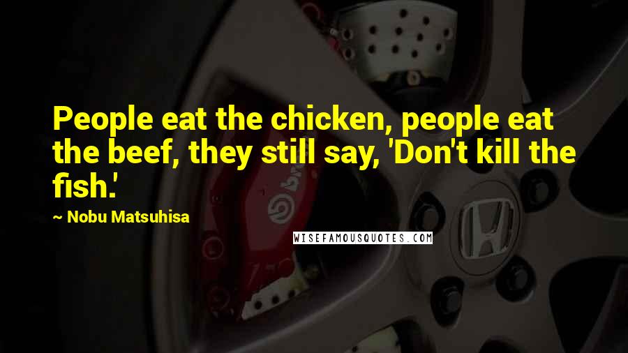 Nobu Matsuhisa Quotes: People eat the chicken, people eat the beef, they still say, 'Don't kill the fish.'
