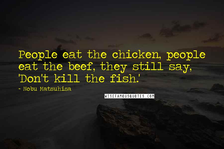 Nobu Matsuhisa Quotes: People eat the chicken, people eat the beef, they still say, 'Don't kill the fish.'