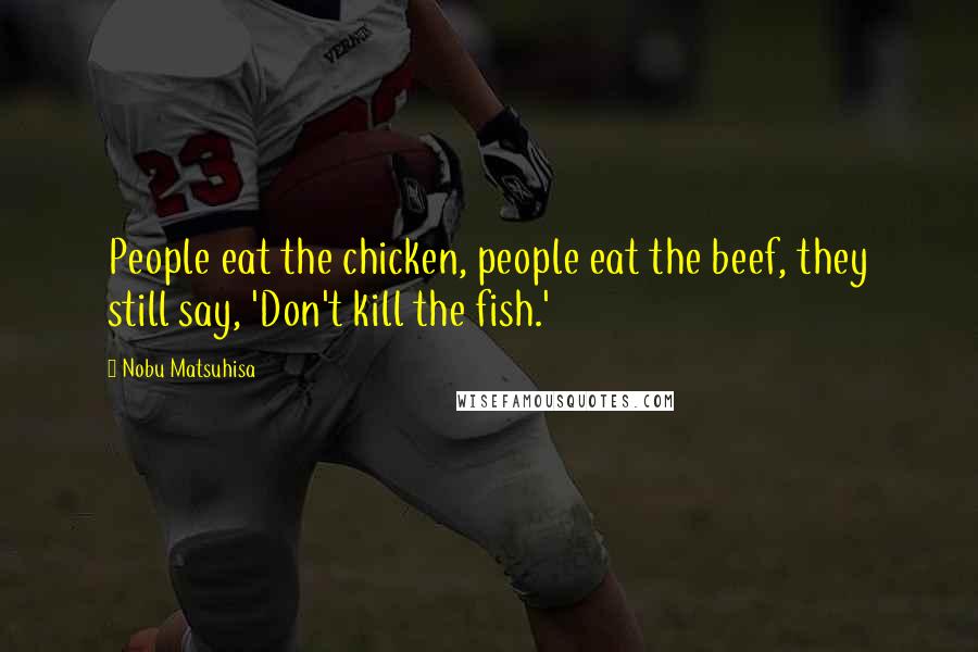 Nobu Matsuhisa Quotes: People eat the chicken, people eat the beef, they still say, 'Don't kill the fish.'