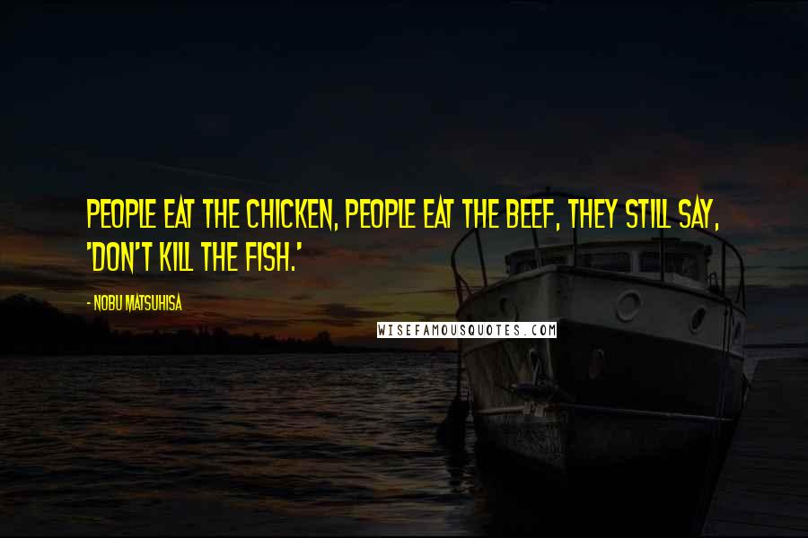 Nobu Matsuhisa Quotes: People eat the chicken, people eat the beef, they still say, 'Don't kill the fish.'