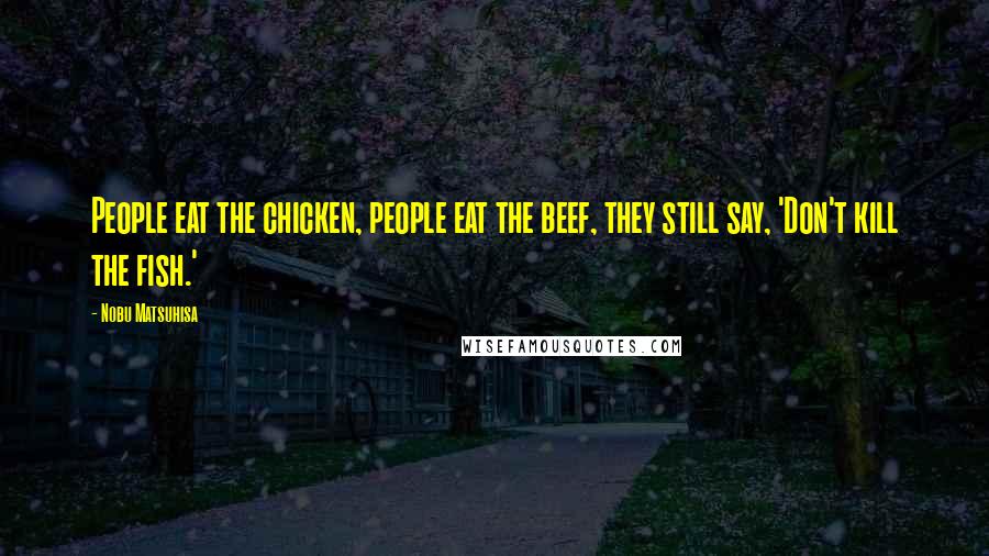 Nobu Matsuhisa Quotes: People eat the chicken, people eat the beef, they still say, 'Don't kill the fish.'