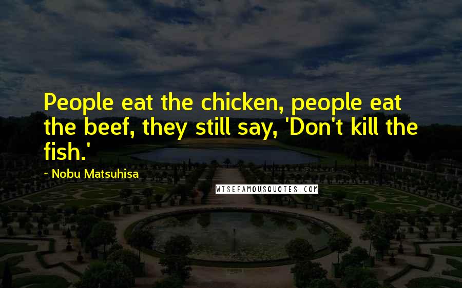 Nobu Matsuhisa Quotes: People eat the chicken, people eat the beef, they still say, 'Don't kill the fish.'