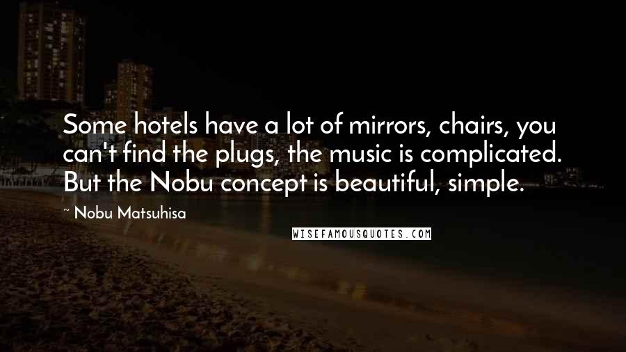 Nobu Matsuhisa Quotes: Some hotels have a lot of mirrors, chairs, you can't find the plugs, the music is complicated. But the Nobu concept is beautiful, simple.