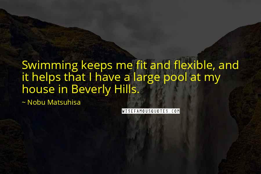 Nobu Matsuhisa Quotes: Swimming keeps me fit and flexible, and it helps that I have a large pool at my house in Beverly Hills.