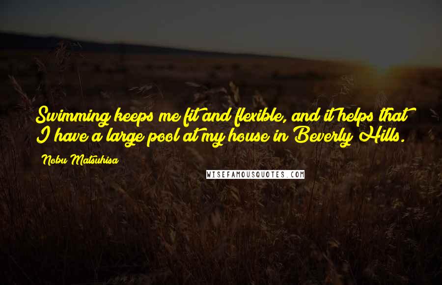 Nobu Matsuhisa Quotes: Swimming keeps me fit and flexible, and it helps that I have a large pool at my house in Beverly Hills.